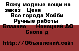 Вяжу модные вещи на заказ › Цена ­ 3000-10000 - Все города Хобби. Ручные работы » Вязание   . Ненецкий АО,Снопа д.